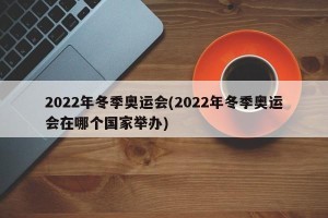 2022年冬季奥运会(2022年冬季奥运会在哪个国家举办)