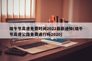 端午节高速免费时间2022最新通知(端午节高速公路免费通行吗2020)