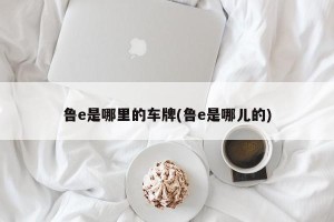 鲁e是哪里的车牌(鲁e是哪儿的)