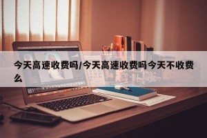 今天高速收费吗/今天高速收费吗今天不收费么