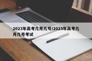2023年高考几月几号/2023年高考几月几号考试