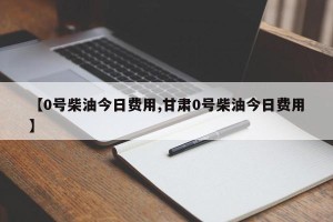 【0号柴油今日费用,甘肃0号柴油今日费用】