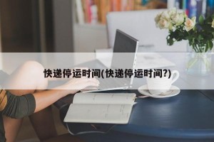 快递停运时间(快递停运时间?)