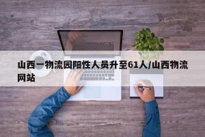 山西一物流园阳性人员升至61人/山西物流网站