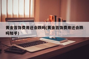 黄金首饰费用还会跌吗(黄金首饰费用还会跌吗知乎)