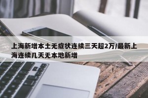 上海新增本土无症状连续三天超2万/最新上海连续几天无本地新增
