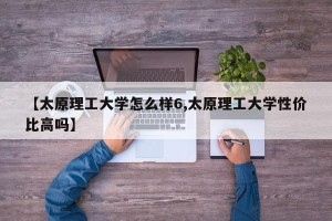 【太原理工大学怎么样6,太原理工大学性价比高吗】
