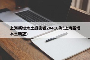 上海新增本土感染者20416例(上海新增本土新冠)