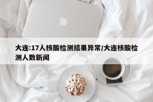 大连:17人核酸检测结果异常/大连核酸检测人数新闻
