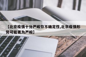 【北京疫情十分严峻存不确定性,北京疫情形势可能更为严峻】