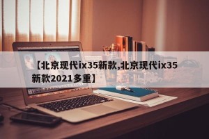 【北京现代ix35新款,北京现代ix35新款2021多重】