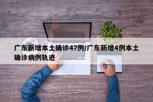 广东新增本土确诊47例/广东新增4例本土确诊病例轨迹