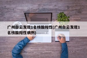 广州白云发现1名核酸阳性(广州白云发现1名核酸阳性病例)