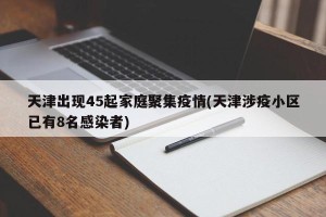 天津出现45起家庭聚集疫情(天津涉疫小区已有8名感染者)