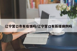 辽宁营口市有疫情吗/辽宁营口有新增病例吗