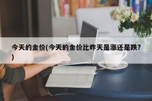 今天的金价(今天的金价比昨天是涨还是跌?)
