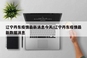 辽宁丹东疫情最新消息今天/辽宁丹东疫情最新数据消息