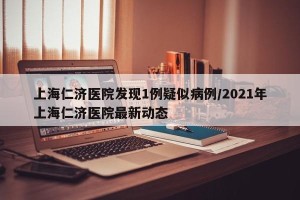 上海仁济医院发现1例疑似病例/2021年上海仁济医院最新动态