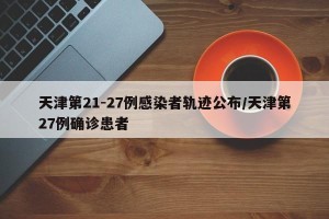 天津第21-27例感染者轨迹公布/天津第27例确诊患者