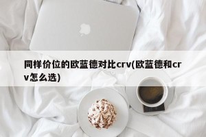 同样价位的欧蓝德对比crv(欧蓝德和crv怎么选)