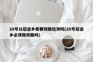28号以后返乡需要核酸检测吗(28号后返乡必须做核酸吗)