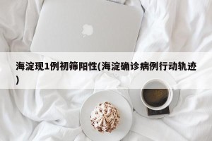 海淀现1例初筛阳性(海淀确诊病例行动轨迹)