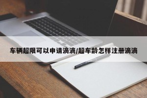 车辆超限可以申请滴滴/超车龄怎样注册滴滴