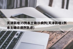 天津新增35例本土确诊病例(天津新增1例本土确诊病例轨迹)