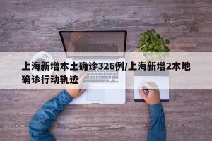 上海新增本土确诊326例/上海新增2本地确诊行动轨迹