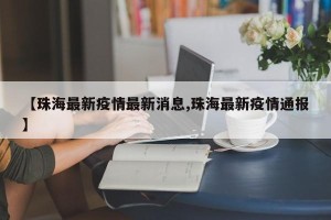 【珠海最新疫情最新消息,珠海最新疫情通报】