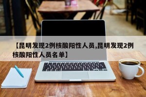 【昆明发现2例核酸阳性人员,昆明发现2例核酸阳性人员名单】