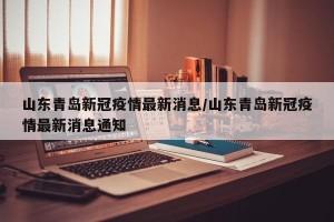 山东青岛新冠疫情最新消息/山东青岛新冠疫情最新消息通知