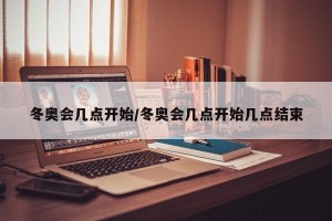 冬奥会几点开始/冬奥会几点开始几点结束