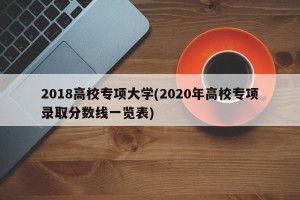 2018高校专项大学(2020年高校专项录取分数线一览表)