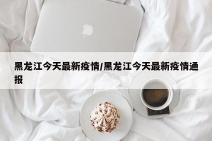 黑龙江今天最新疫情/黑龙江今天最新疫情通报