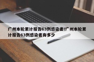 广州本轮累计报告63例感染者/广州本轮累计报告63例感染者有多少