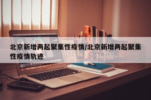 北京新增两起聚集性疫情/北京新增两起聚集性疫情轨迹