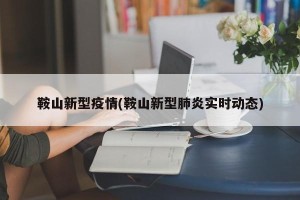 鞍山新型疫情(鞍山新型肺炎实时动态)