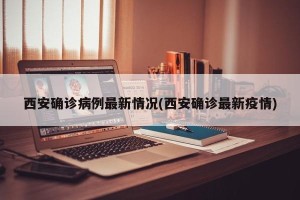 西安确诊病例最新情况(西安确诊最新疫情)