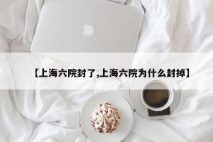 【上海六院封了,上海六院为什么封掉】