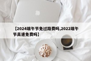 【2024端午节免过路费吗,2022端午节高速免费吗】