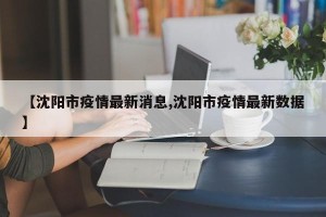 【沈阳市疫情最新消息,沈阳市疫情最新数据】