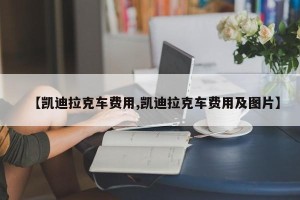 【凯迪拉克车费用,凯迪拉克车费用及图片】