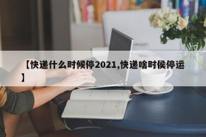 【快递什么时候停2021,快递啥时侯停运】