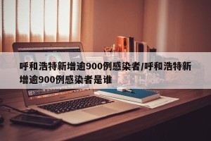 呼和浩特新增逾900例感染者/呼和浩特新增逾900例感染者是谁