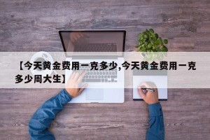 【今天黄金费用一克多少,今天黄金费用一克多少周大生】