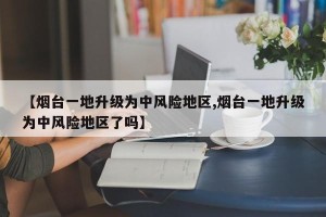 【烟台一地升级为中风险地区,烟台一地升级为中风险地区了吗】