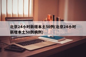 北京24小时新增本土50例(北京24小时新增本土50例病例)