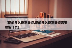 【提前多久换驾驶证,提前多久换驾驶证需要准备什么】
