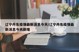 辽宁丹东疫情最新消息今天/辽宁丹东疫情最新消息今天新增